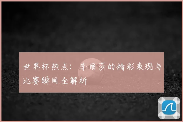 世界杯热点：李丽莎的精彩表现与比赛瞬间全解析