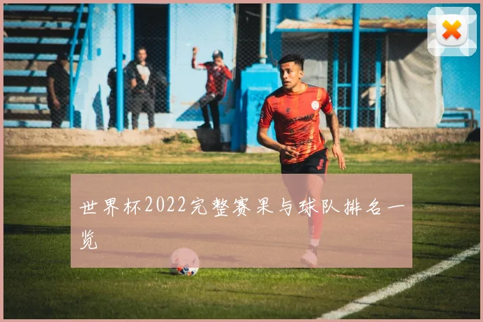 世界杯2022完整赛果与球队排名一览