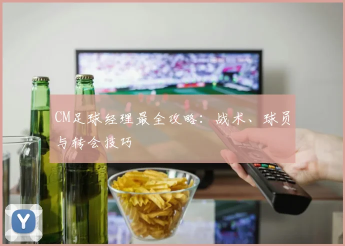 CM足球经理最全攻略：战术、球员与转会技巧