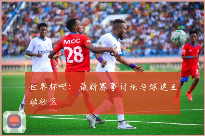 世界杯吧:最新赛事讨论与球迷互动社区