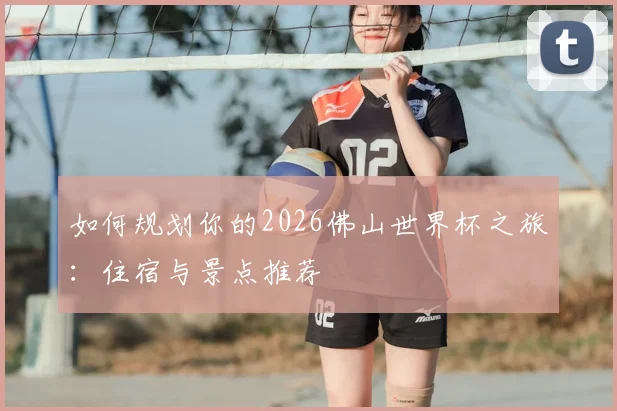 如何规划你的2026佛山世界杯之旅:住宿与景点推荐