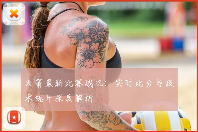 火箭最新比赛战况:实时比分与技术统计深度解析