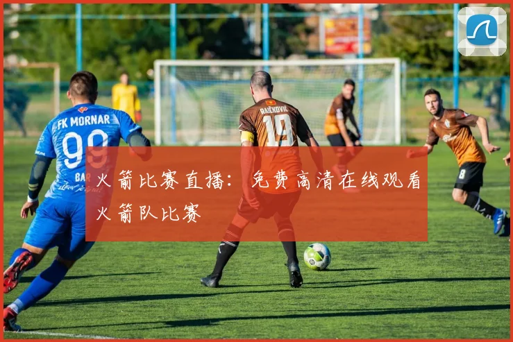 火箭比赛直播：免费高清在线观看火箭队比赛