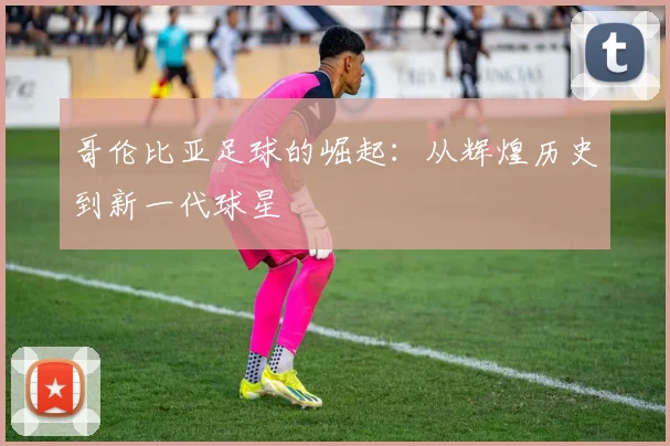 哥伦比亚足球的崛起:从辉煌历史到新一代球星