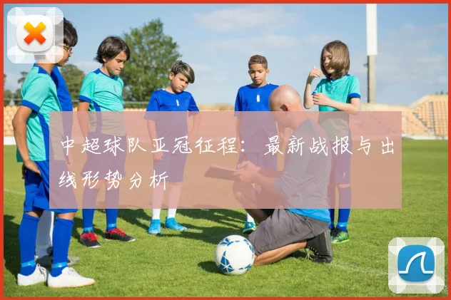 中超球队亚冠征程：最新战报与出线形势分析