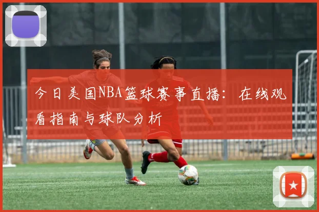 今日美国NBA篮球赛事直播：在线观看指南与球队分析