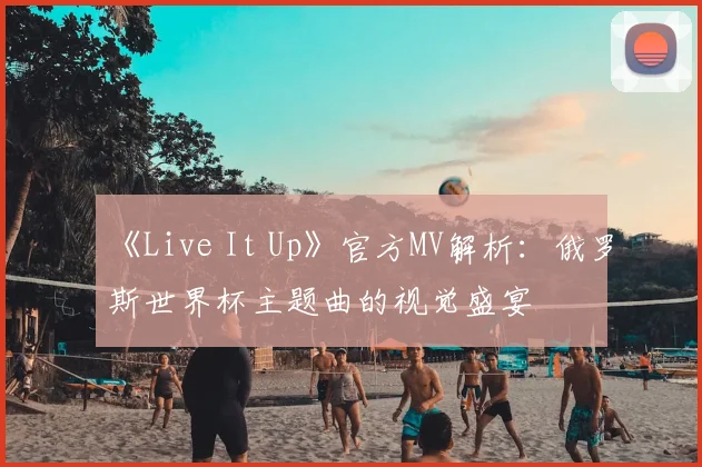 《Live It Up》官方MV解析:俄罗斯世界杯主题曲的视觉盛宴