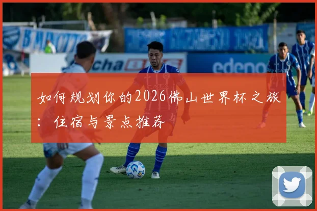 如何规划你的2026佛山世界杯之旅：住宿与景点推荐